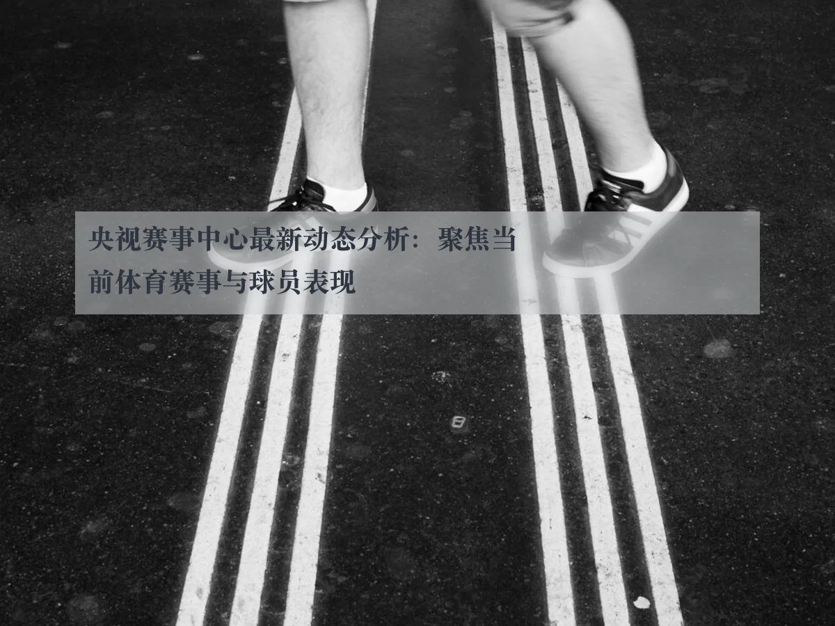 央视赛事中心最新动态分析：聚焦当前体育赛事与球员表现
